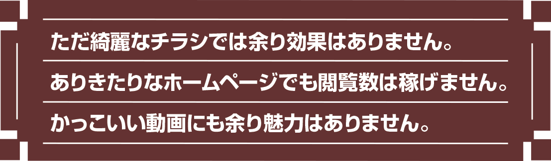 ただ綺麗なチラシでは余り効果はありません。 ありきたりなホームページでも閲覧数は稼げません。 かっこいい動画にも余り魅力はありません。